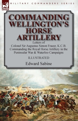 Commanding Wellington's Horse Artillery: Letters of Colonel Sir Augustus Simon Frazer, K.C.B. Commanding the Royal Horse Artillery in the Peninsular W by Sabine, Edward