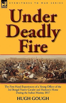 Under Deadly Fire: The First Hand Experiences of a Young Officer of the 3rd Bengal Native Cavalry and Hodson's Horse During the Indian Mu by Gough, Hugh