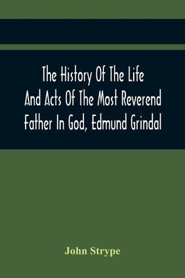 The History Of The Life And Acts Of The Most Reverend Father In God, Edmund Grindal, The First Bishop Of London, And The Second Archbishop Of York And by Strype, John