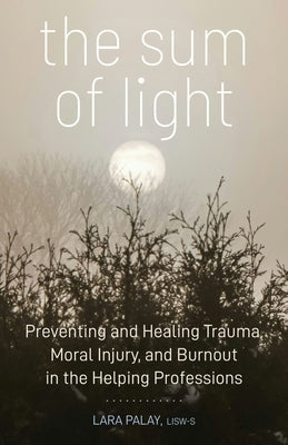 The Sum of Light: Preventing and Healing Trauma, Moral Injury, and Burnout in the Helping Professions by Palay, Lara