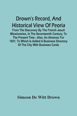 Drown'S Record, And Historical View Of Peoria: From The Discovery By The French Jesuit Missionaries, In The Seventeenth Century, To The Present Time; by de Witt Drown, Simeon