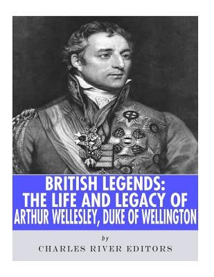 British Legends: The Life and Legacy of Arthur Wellesley, Duke of Wellington by Charles River Editors
