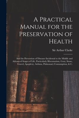 A Practical Manual for the Preservation of Health: and the Prevention of Diseases Incidental to the Middle and Advanced Stages of Life, Particularly R by Clarke, Arthur