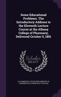 Some Educational Problems. The Introductory Address to the Eleventh Lecture Course at the Albany College of Pharmacy, Delivered October 5, 1891 by Ya Pamphlet Collection (Library of Congr