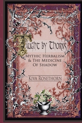 Taught by Thorns: Mythic Herbalism & The Medicine of Shadow by Rosethorn, Kiva