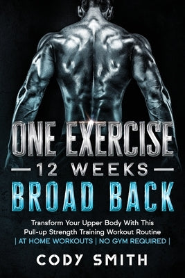 One Exercise, 12 Weeks, Broad Back: Transform Your Upper Body With This Pull-up Strength Training Workout Routine at Home Workouts No Gym Required by Smith, Cody