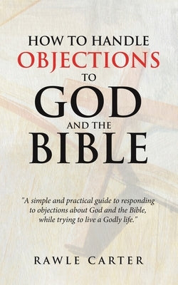 How To Handle Objections To GOD And The Bible: "A simple and practical guide to responding to objections about God and the Bible, while trying to live by Carter, Rawle