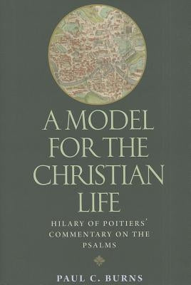 A Model for the Christian Life: Hilary of Poitiers' Commentary on the Psalms by Burns, Paul C.