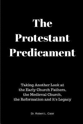 The Protestant Predicament: Taking Another Look at the Early Church Fathers, the Medieval Church, the Reformation and its Legacy by Case, Robert L.