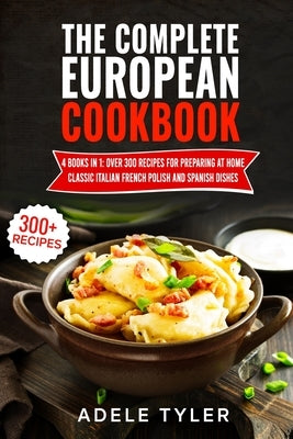 The Complete European Cookbook: 4 books in 1: Over 300 Recipes for Preparing At Home Classic Italian French Polish And Spanish Dishes by Tyler, Adele