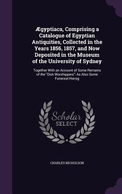 Ægyptiaca, Comprising a Catalogue of Egyptian Antiquities, Collected in the Years 1856, 1857, and Now Deposited in the Museum of the University of Syd by Nicholson, Charles