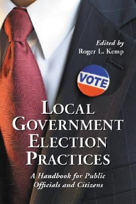 Local Government Election Practices: A Handbook for Public Officials and Citizens by Kemp, Roger L.