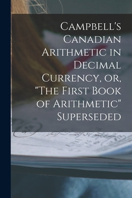 Campbell's Canadian Arithmetic in Decimal Currency, or, "The First Book of Arithmetic" Superseded [microform] by Anonymous