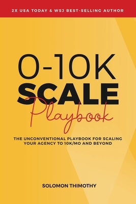 0-10K SCALE Playbook: The Unconventional Playbook for Scaling Your Agency to 10K/MO and Beyond by Thimothy, Solomon