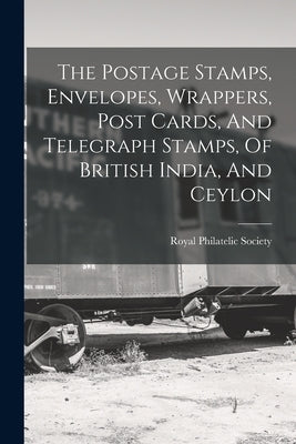 The Postage Stamps, Envelopes, Wrappers, Post Cards, And Telegraph Stamps, Of British India, And Ceylon by Royal Philatelic Society (Great Brita