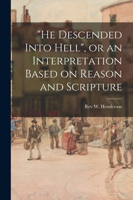He Descended Into Hell, or an Interpretation Based on Reason and Scripture by Henderson, W.