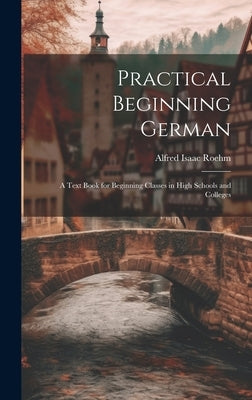 Practical Beginning German: A Text Book for Beginning Classes in High Schools and Colleges by Roehm, Alfred Isaac