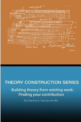 Theory Construction Series: Building Theory from Existing Work: Finding your Contribution by Garcia-Murillo, Martha a.