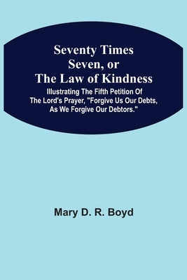 Seventy Times Seven, Or The Law Of Kindness: Illustrating The Fifth Petition Of The Lord'S Prayer, "Forgive Us Our Debts, As We Forgive Our Debtors." by Boyd, Mary D. R.