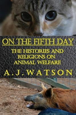 On the Fifth Day: The Histories and Religions on Animal Welfare by Watson, A. J.