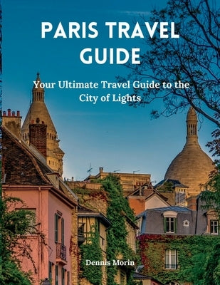 Paris Travel Guide: Your Ultimate Travel Guide to the City of Lights by Morin, Dennis