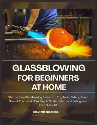 Glassblowing for Beginners at Home: Step-by-Step Glassblowing Projects to Try, Tools, Safety, Fused Glass & Torchwork, Plus Simple Studio Setups and S by D. Ingersoll, Steven