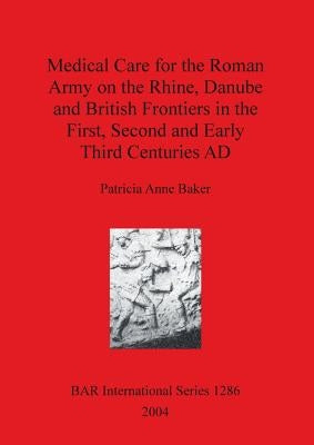 Medical Care for the Roman Army on the Rhine, Danube and British Frontiers in the First, Second and Early Third Centuries AD by Baker, Patricia Anne