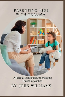 Parenting Kids with Trauma: A Parental Guide on how to overcome Trauma in your kids by Williams, John