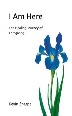 I Am Here: The Healing Journey of Caregiving by Sharpe, Kevin