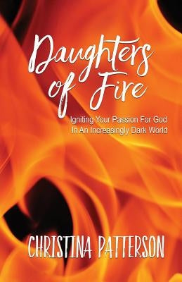Daughters of Fire: Igniting Your Passion For God In An Increasing Dark World by Patterson, Christina