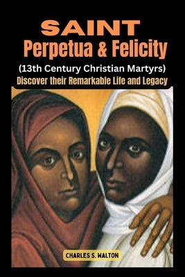 Saint Perpetua and Felicity (13th Century Christian Martyrs): Discover their Remarkable Life and Legacy by Walton, Charles S.
