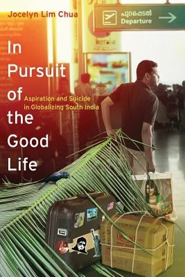 In Pursuit of the Good Life: Aspiration and Suicide in Globalizing South India by Chua, Jocelyn Lim