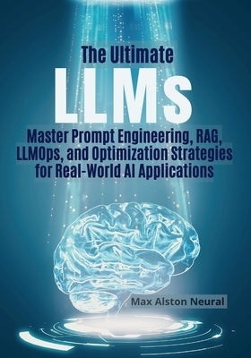 The Ultimate LLMs: Master Prompt Engineering, RAG, LLMOps, and Optimization Strategies for Real-World AI Applications by Neural, Max Alston