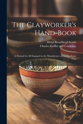 The Clayworker's Hand-Book: A Manual for all Engaged in the Manufacture of Articles From Clay by Searle, Alfred Broadhead