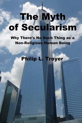 The Myth of Secularism: Why There's No Such Thing as a Non-Religious Human Being by Troyer, Philip L.