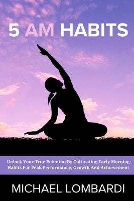 5 AM Habits: Unlock Your True Potential By Cultivating Early Morning Habits For Peak Performance, Growth And Achievement by Lombardi, Michael