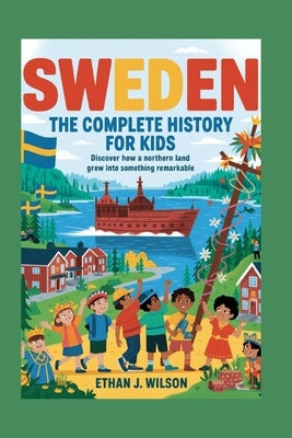 Sweden: The Complete History for Kids: Discover how a northern land grew into something remarkable. by J. Wilson, Ethan