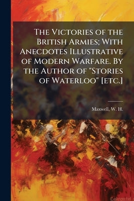 The Victories of the British Armies; With Anecdotes Illustrative of Modern Warfare. By the Author of "Stories of Waterloo" [etc.]: 1 by Maxwell, William Hamilton