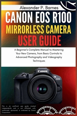 Canon EOS R100 Mirrorless Camera User Guide: A Beginner's Complete Manual to Mastering Your New Camera, from Basic Controls to Advanced Photography an by Barnes, Alexander P.