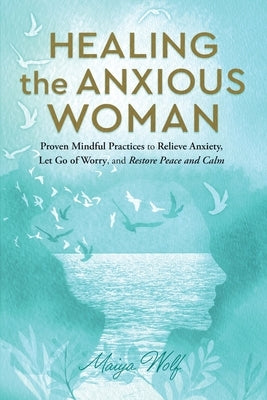 Healing the Anxious Woman- Proven Mindful Practices to Relieve Anxiety, Let Go of Worry, and Restore Peace and Calm by Wolf, Maiya