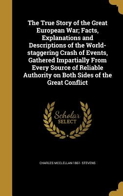 The True Story of the Great European War; Facts, Explanations and Descriptions of the World-staggering Crash of Events, Gathered Impartially From Ever by Stevens, Charles McClellan 1861-
