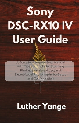 Sony DSC-RX10 IV User Guide: A Complete Step-by-Step Manual with Tips and Tricks for Stunning Photos, Seamless Video, and Expert-Level Photography for by Yange, Luther