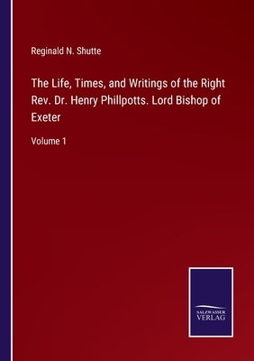 The Life, Times, and Writings of the Right Rev. Dr. Henry Phillpotts. Lord Bishop of Exeter: Volume 1 by Shutte, Reginald N.