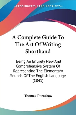 A Complete Guide To The Art Of Writing Shorthand: Being An Entirely New And Comprehensive System Of Representing The Elementary Sounds Of The English by Towndrow, Thomas