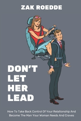 Don't Let Her Lead: How To Take Back Control Of Your Relationship And Become The Man Your Woman Needs And Craves - A Man's Guide by Roedde, Zak