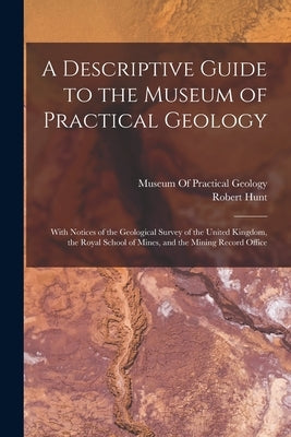 A Descriptive Guide to the Museum of Practical Geology: With Notices of the Geological Survey of the United Kingdom, the Royal School of Mines, and th by Hunt, Robert