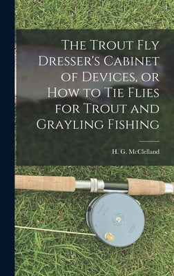 The Trout Fly Dresser's Cabinet of Devices, or How to Tie Flies for Trout and Grayling Fishing by McClelland, H. G.