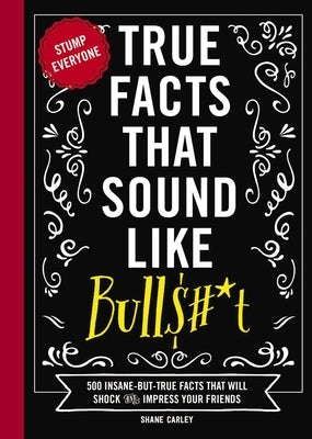 True Facts That Sound Like Bull$#*t: 500 Insane-But-True Facts That Will Shock and Impress Your Friends (Funny Book, Reference Gift, Fun Facts, Humor by Carley, Shane