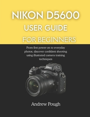 Nikon D5600 User Guide for Beginners: From first power-on to everyday photos, discover confident shooting using illustrated camera training techniques by Pough, Andrew