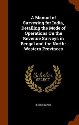 A Manual of Surveying for India, Detailing the Mode of Operations On the Revenue Surveys in Bengal and the North-Western Provinces by Smyth, Ralph